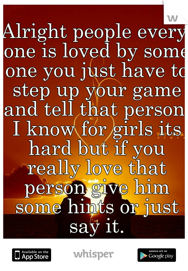 Alright people every one is loved by some one you just have to step up your game and tell that person. I know for girls its hard but if you really love that person give him some hints or just say it.