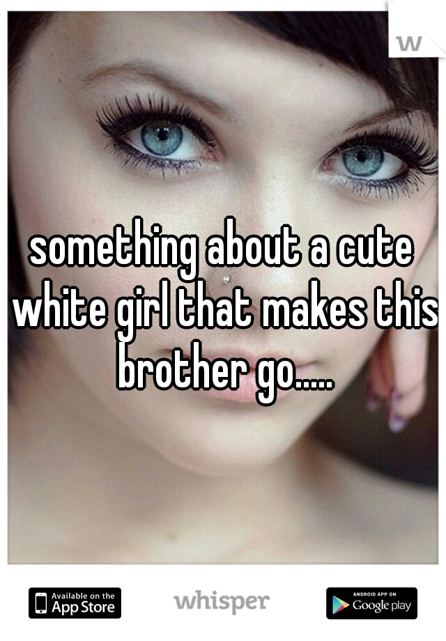 something about a cute white girl that makes this brother go.....