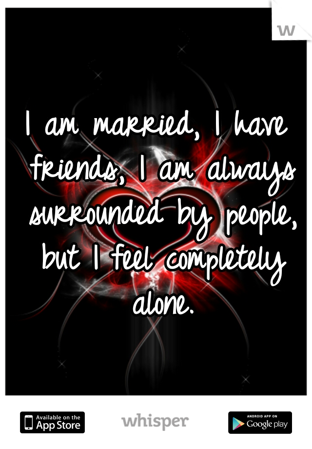 I am married, I have friends, I am always surrounded by people, but I feel completely alone.