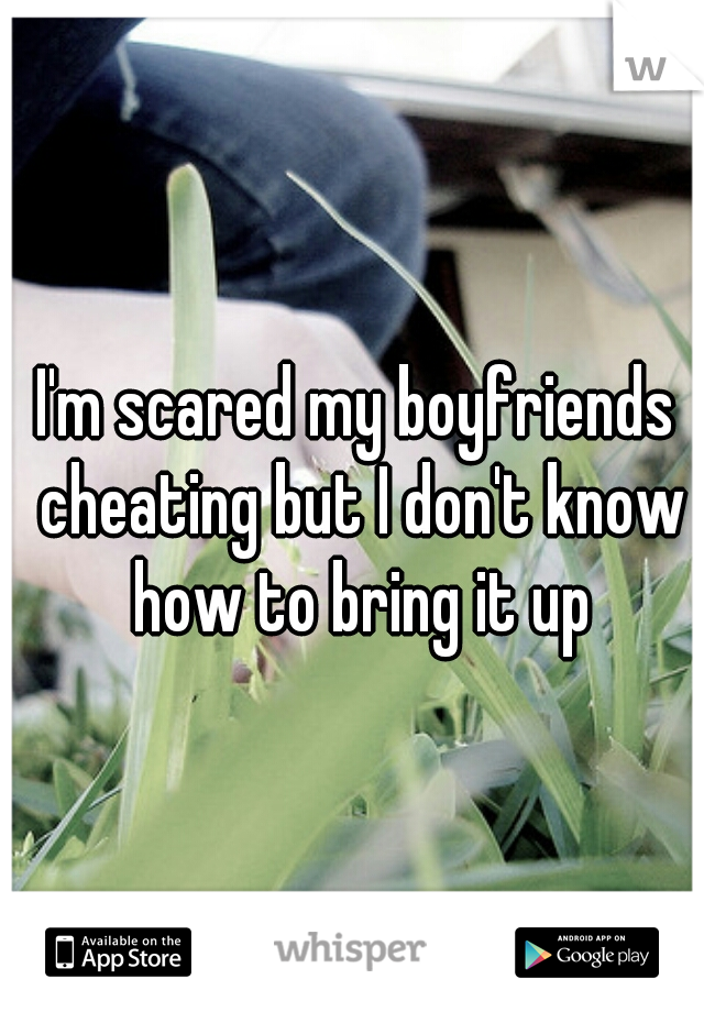 I'm scared my boyfriends cheating but I don't know how to bring it up