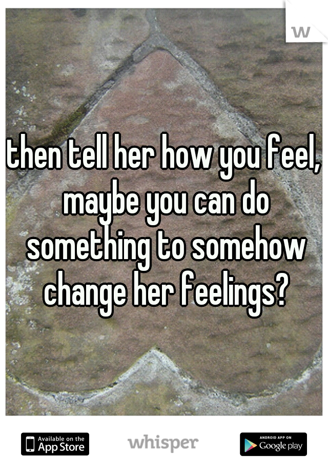 then tell her how you feel, maybe you can do something to somehow change her feelings?