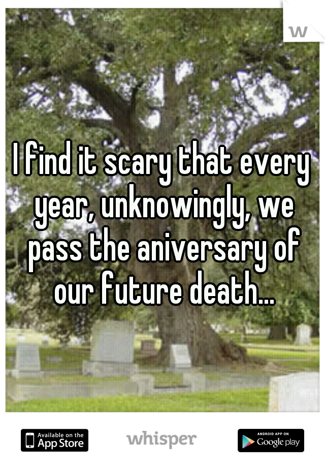 I find it scary that every year, unknowingly, we pass the aniversary of our future death...