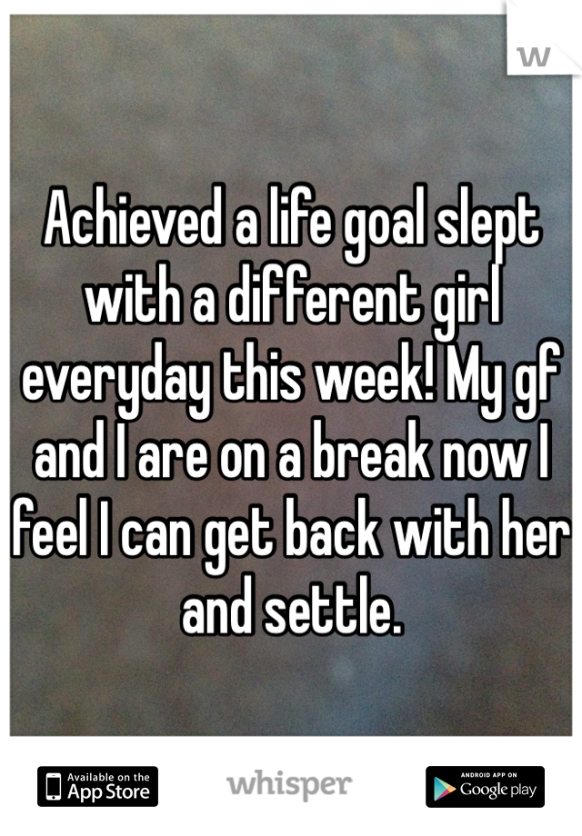 Achieved a life goal slept with a different girl everyday this week! My gf and I are on a break now I feel I can get back with her and settle. 