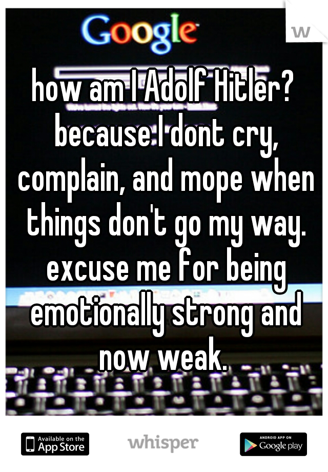 how am I Adolf Hitler? because I dont cry, complain, and mope when things don't go my way. excuse me for being emotionally strong and now weak. 