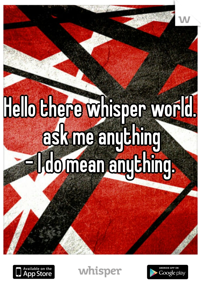 Hello there whisper world. ask me anything

- I do mean anything.
