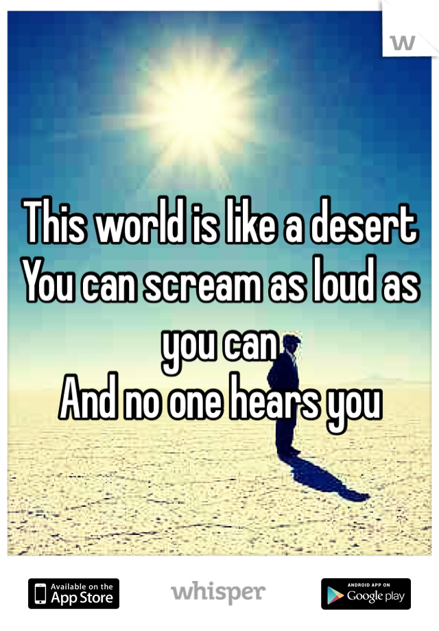 This world is like a desert 
You can scream as loud as you can 
And no one hears you 