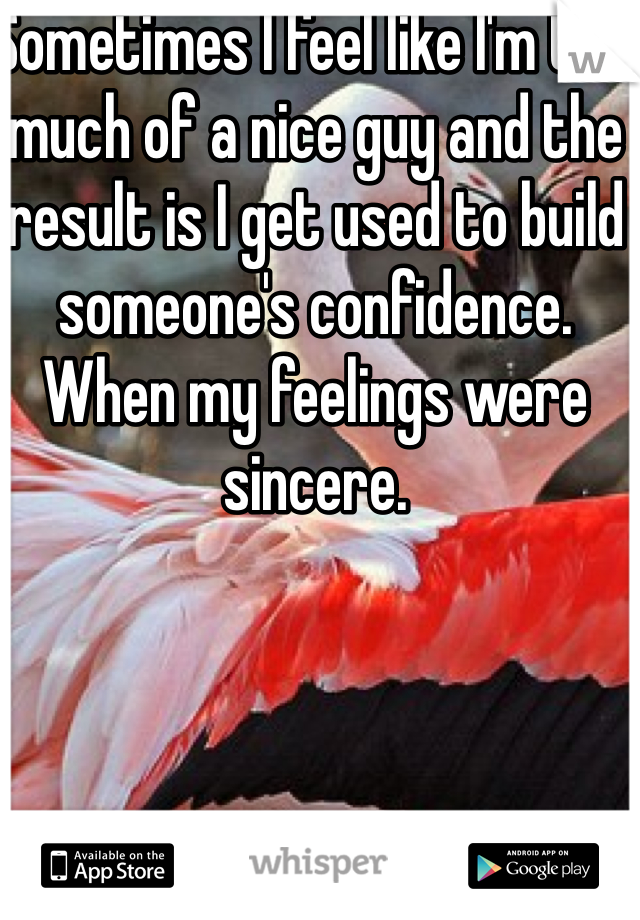 Sometimes I feel like I'm too much of a nice guy and the result is I get used to build someone's confidence. When my feelings were sincere.