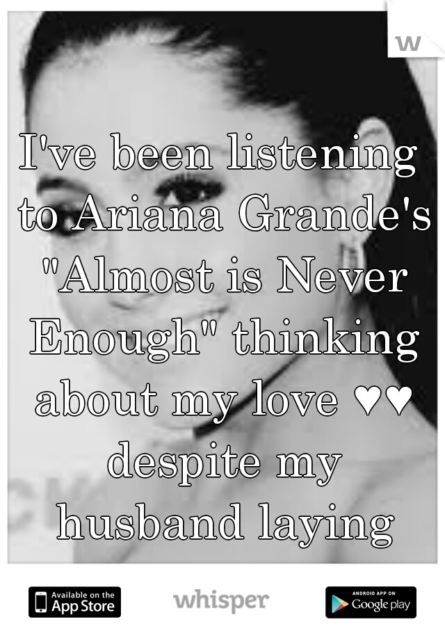 I've been listening to Ariana Grande's "Almost is Never Enough" thinking about my love ♥♥ despite my husband laying next to me 