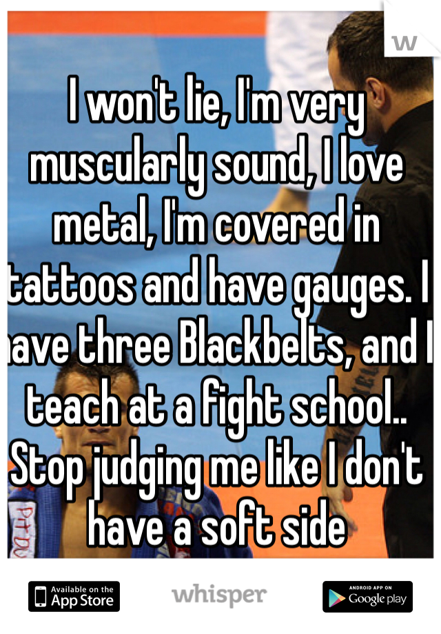 I won't lie, I'm very muscularly sound, I love metal, I'm covered in tattoos and have gauges. I have three Blackbelts, and I teach at a fight school.. Stop judging me like I don't have a soft side 