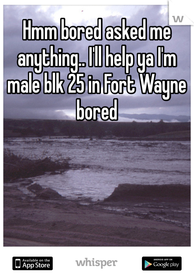 Hmm bored asked me anything.. I'll help ya I'm male blk 25 in Fort Wayne bored 