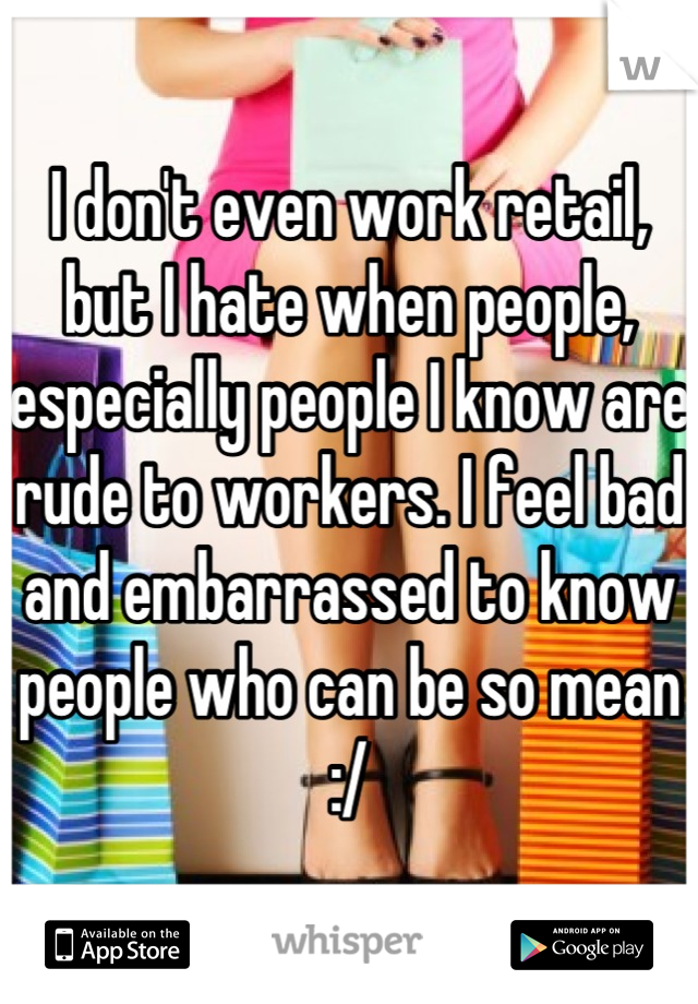 I don't even work retail, but I hate when people, especially people I know are rude to workers. I feel bad and embarrassed to know people who can be so mean :/