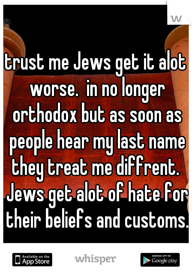 trust me Jews get it alot worse.  in no longer orthodox but as soon as people hear my last name they treat me diffrent.  Jews get alot of hate for their beliefs and customs.