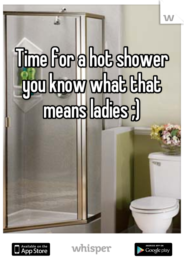 Time for a hot shower you know what that means ladies ;)