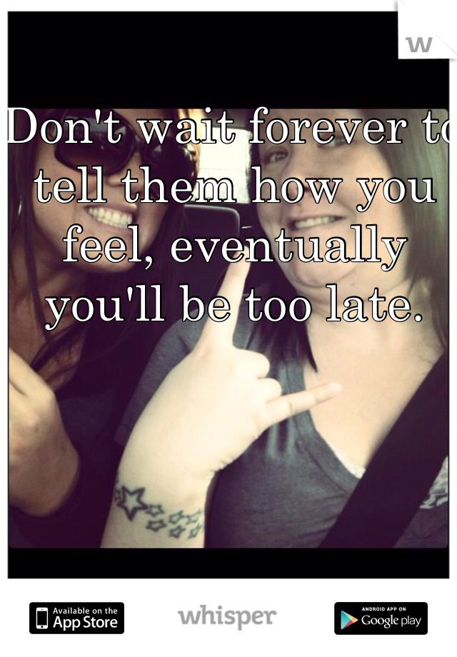 Don't wait forever to tell them how you feel, eventually you'll be too late.
