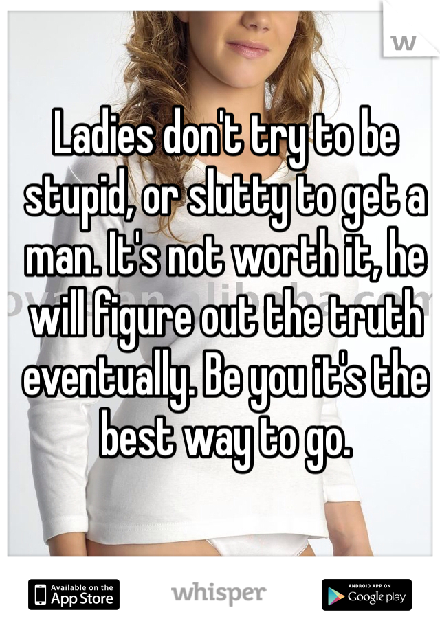 Ladies don't try to be stupid, or slutty to get a man. It's not worth it, he will figure out the truth eventually. Be you it's the best way to go.