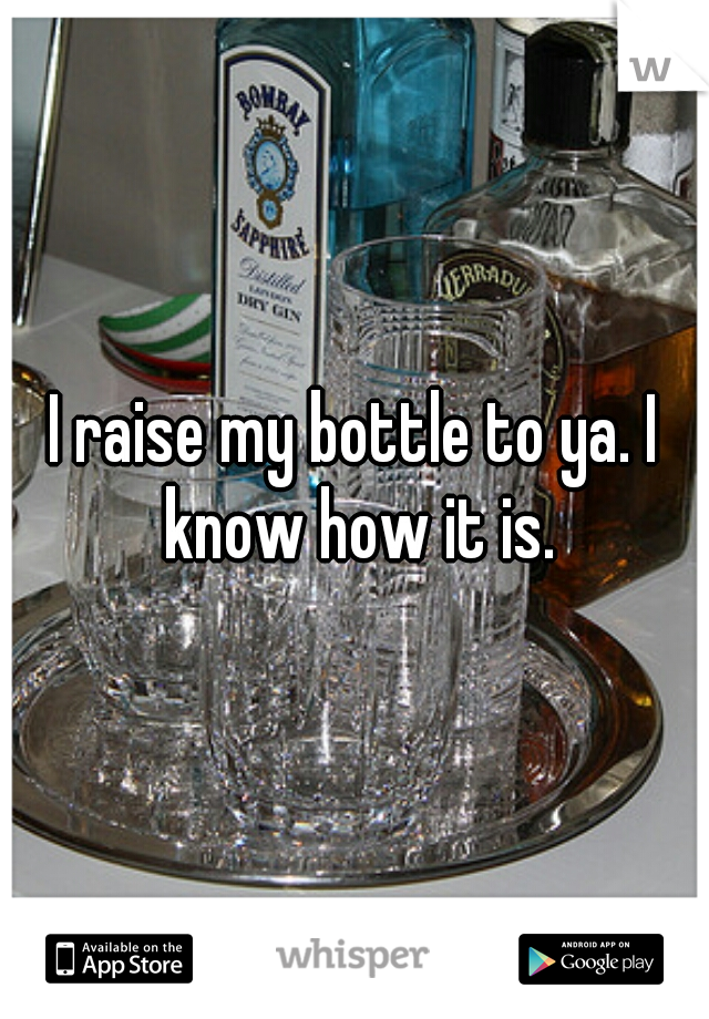 I raise my bottle to ya. I know how it is.