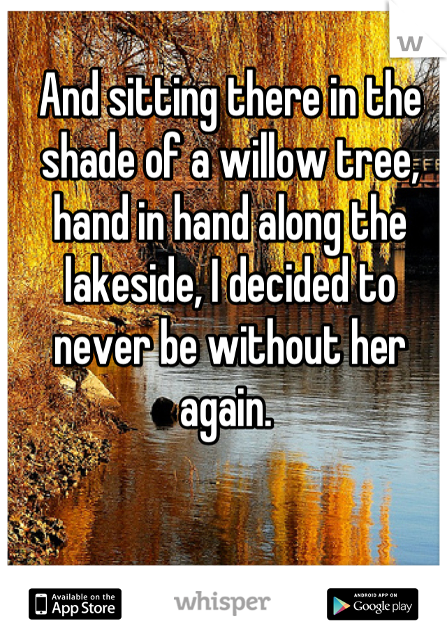 And sitting there in the shade of a willow tree, hand in hand along the lakeside, I decided to never be without her again. 