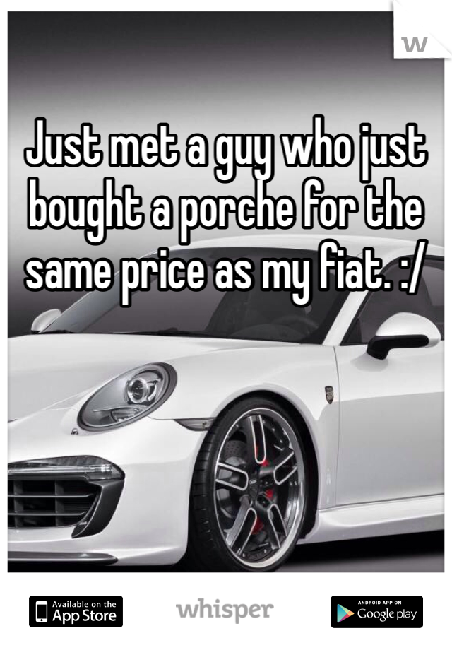 Just met a guy who just bought a porche for the same price as my fiat. :/