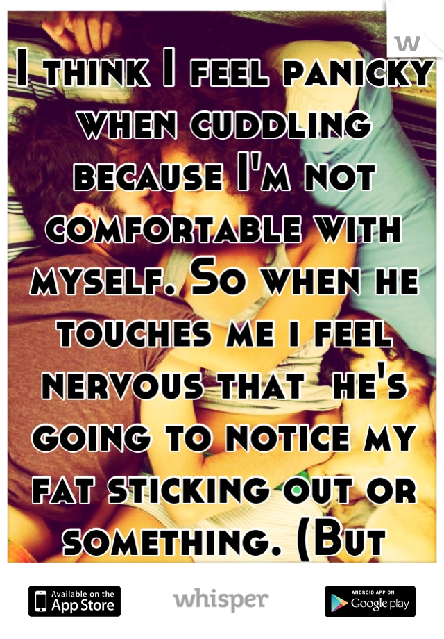 I think I feel panicky when cuddling because I'm not comfortable with myself. So when he touches me i feel nervous that  he's going to notice my fat sticking out or something. (But thats just me)