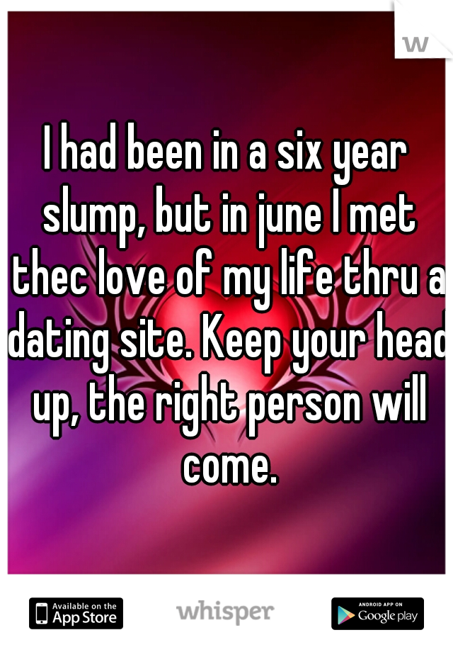 I had been in a six year slump, but in june I met thec love of my life thru a dating site. Keep your head up, the right person will come.