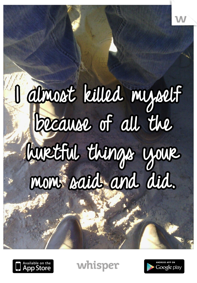 I almost killed myself because of all the hurtful things your mom said and did.