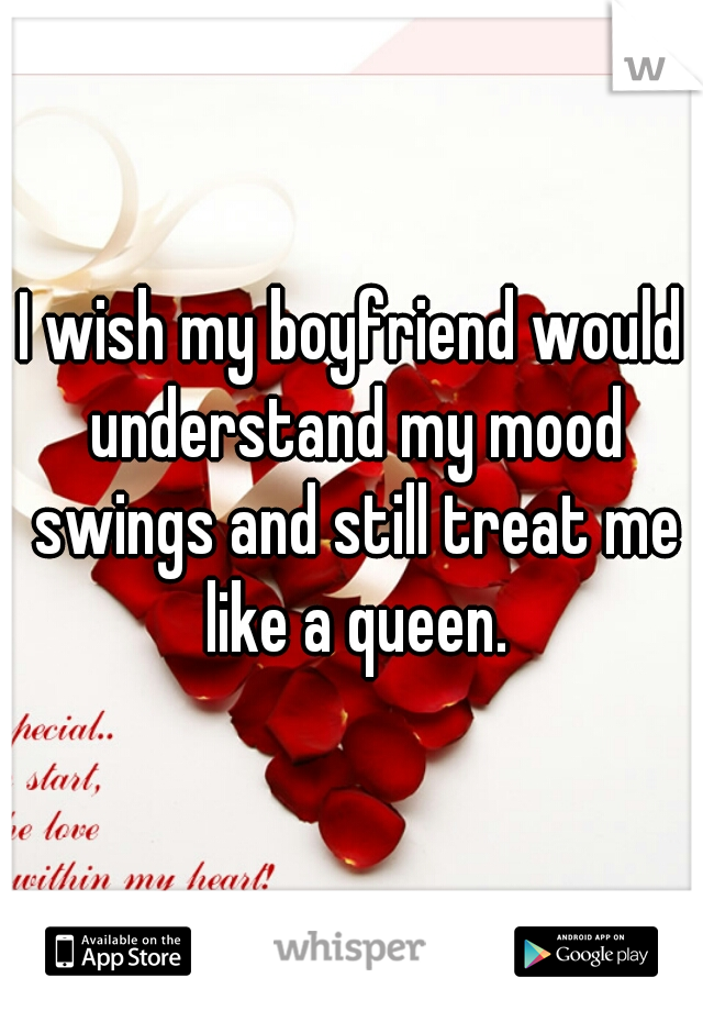 I wish my boyfriend would understand my mood swings and still treat me like a queen.