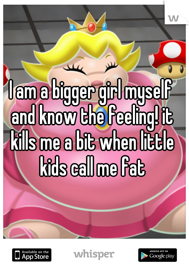 I am a bigger girl myself and know the feeling! it kills me a bit when little kids call me fat