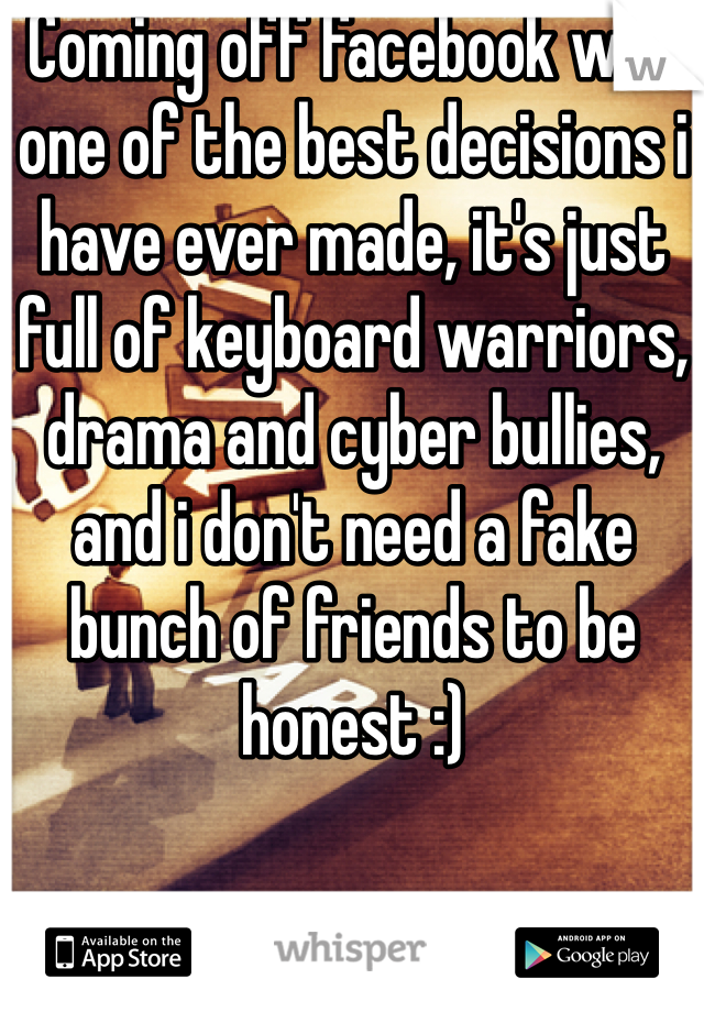 Coming off facebook was one of the best decisions i have ever made, it's just full of keyboard warriors, drama and cyber bullies, and i don't need a fake bunch of friends to be honest :) 