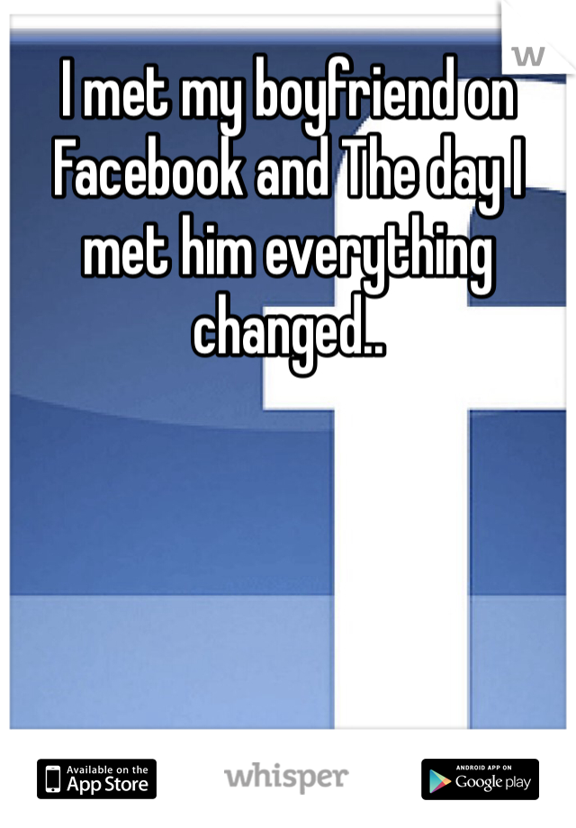 I met my boyfriend on Facebook and The day I met him everything changed..