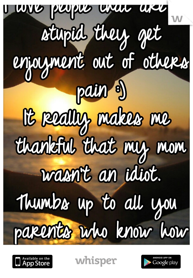 I love people that are so stupid they get enjoyment out of others pain :)
It really makes me thankful that my mom wasn't an idiot.
Thumbs up to all you parents who know how to raise a child!