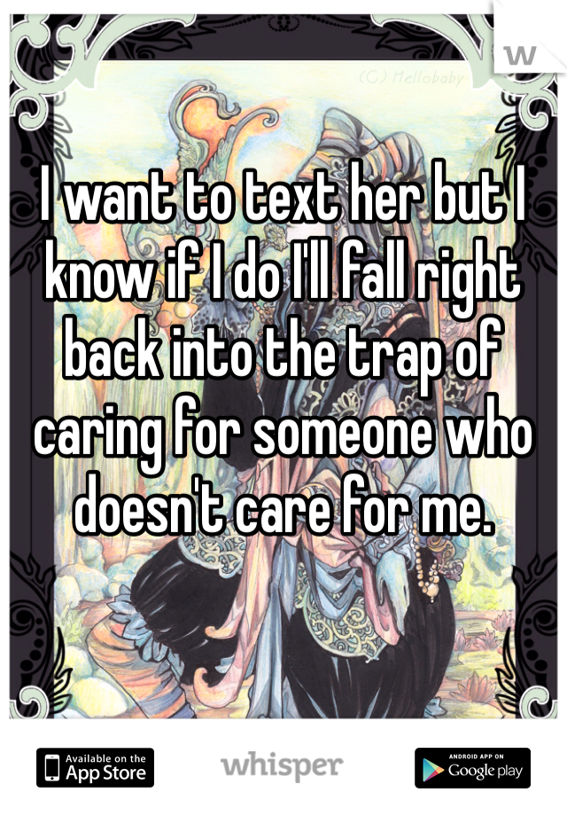 I want to text her but I know if I do I'll fall right back into the trap of caring for someone who doesn't care for me. 