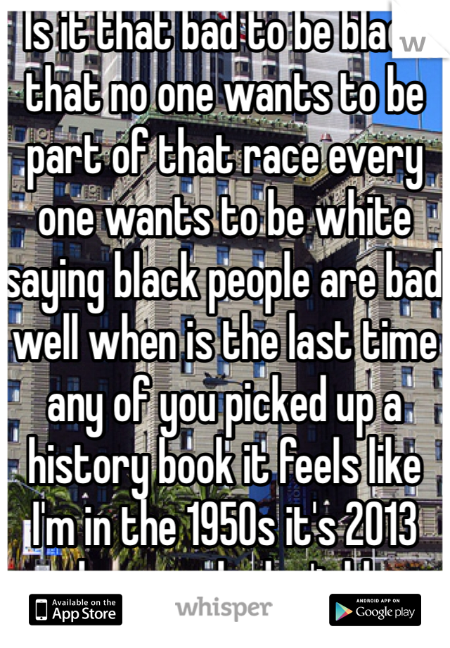 Is it that bad to be black that no one wants to be part of that race every one wants to be white saying black people are bad well when is the last time any of you picked up a history book it feels like I'm in the 1950s it's 2013 people r people don't blame the race 