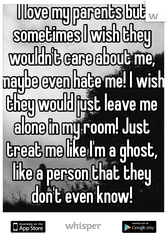I love my parents but sometimes I wish they wouldn't care about me, maybe even hate me! I wish they would just leave me alone in my room! Just treat me like I'm a ghost, like a person that they don't even know!