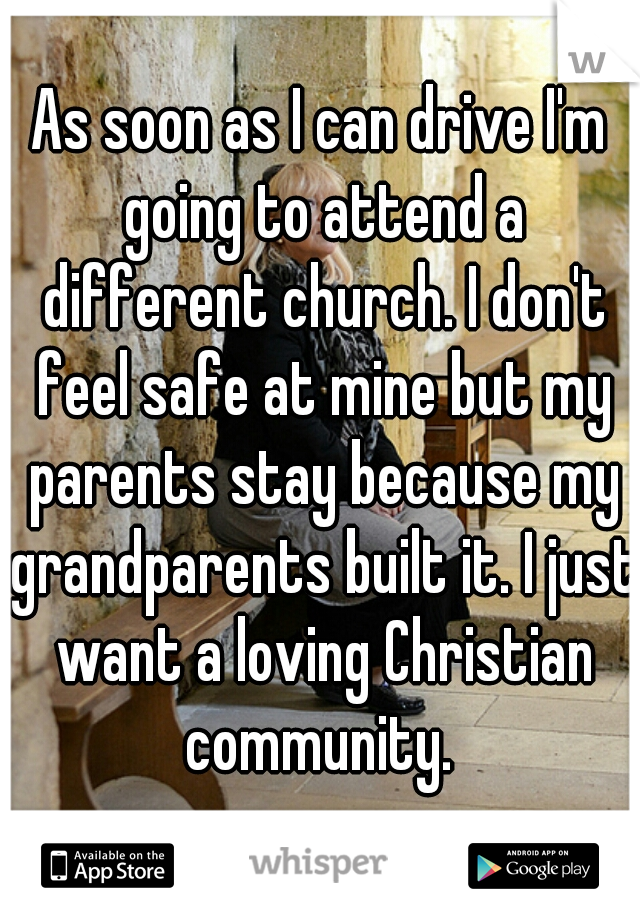 As soon as I can drive I'm going to attend a different church. I don't feel safe at mine but my parents stay because my grandparents built it. I just want a loving Christian community. 