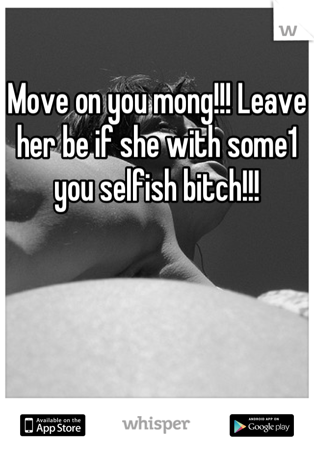 Move on you mong!!! Leave her be if she with some1 you selfish bitch!!!