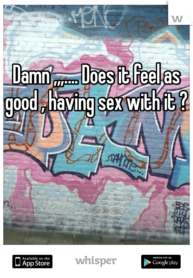 Damn ,,,.... Does it feel as good , having sex with it ?