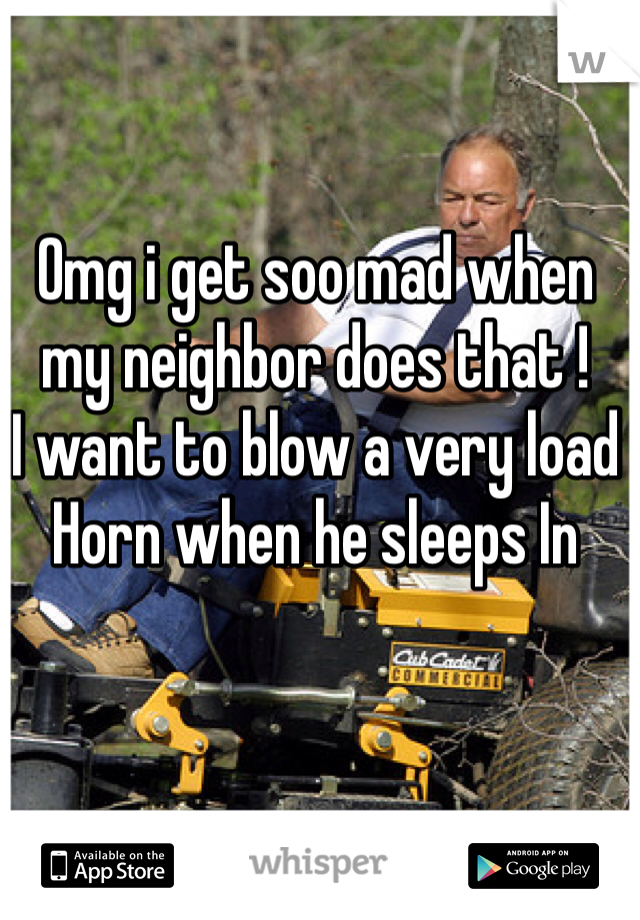 Omg i get soo mad when my neighbor does that !
I want to blow a very load
Horn when he sleeps In