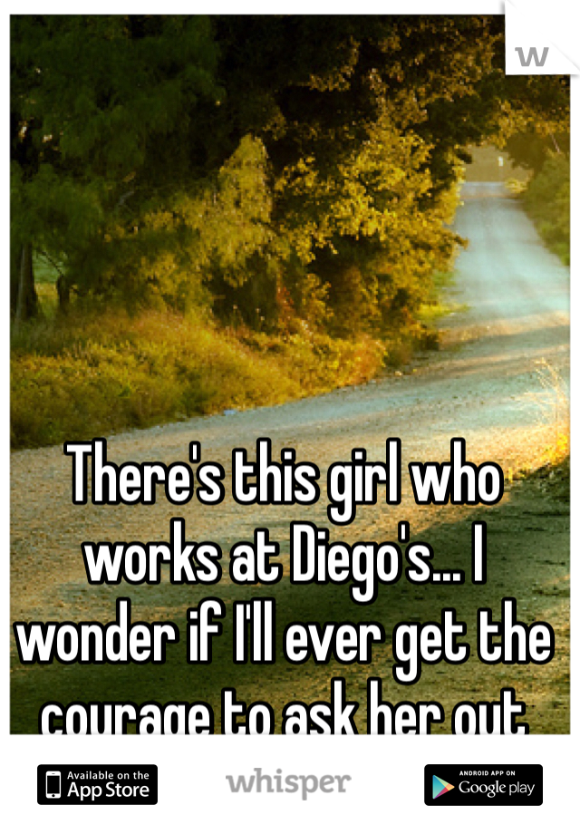 There's this girl who works at Diego's... I wonder if I'll ever get the courage to ask her out