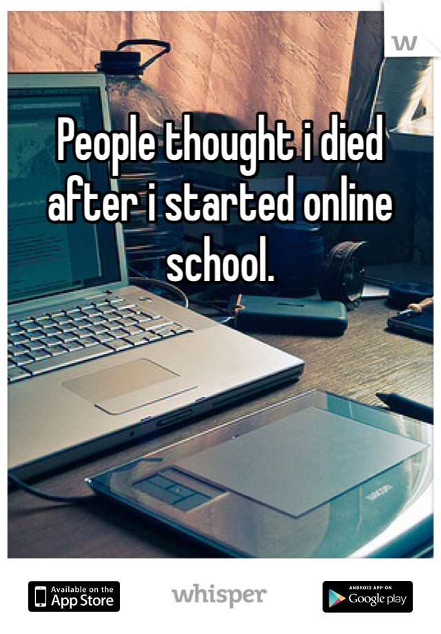 People thought i died after i started online school. 
