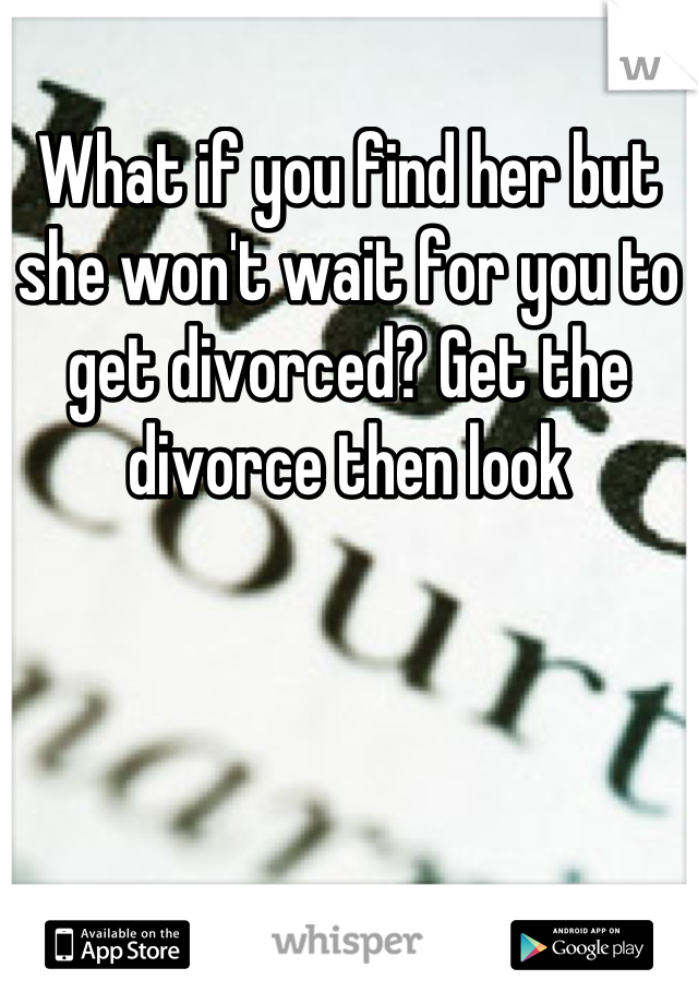 What if you find her but she won't wait for you to get divorced? Get the divorce then look