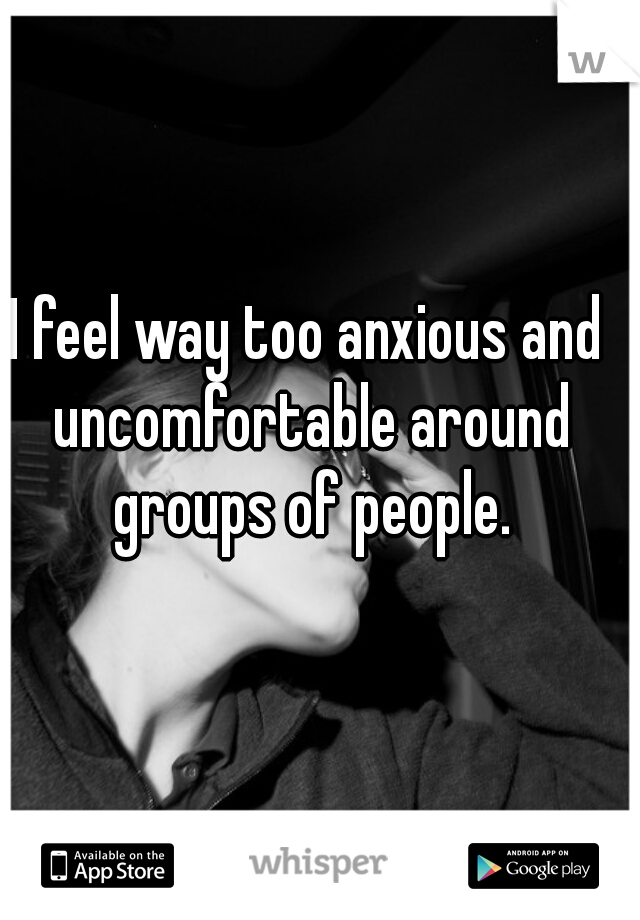 I feel way too anxious and uncomfortable around groups of people.