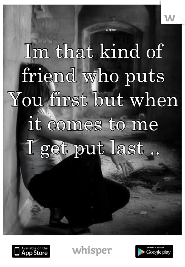 Im that kind of friend who puts
You first but when it comes to me
I get put last ..