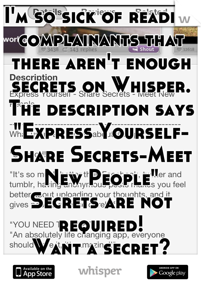I'm so sick of reading complainants that there aren't enough secrets on Whisper.
The description says "Express Yourself-Share Secrets-Meet New People"
Secrets are not required!
Want a secret?
Get a BFF