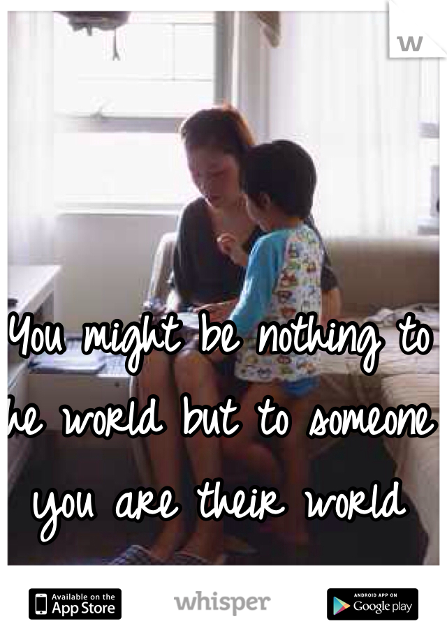 You might be nothing to the world but to someone you are their world 