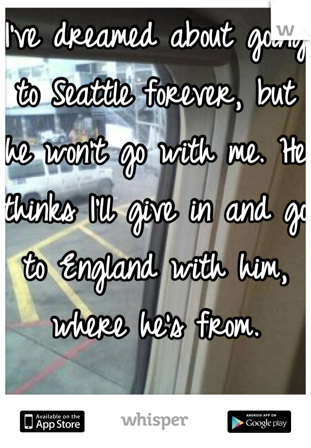 I've dreamed about going to Seattle forever, but he won't go with me. He thinks I'll give in and go to England with him, where he's from.