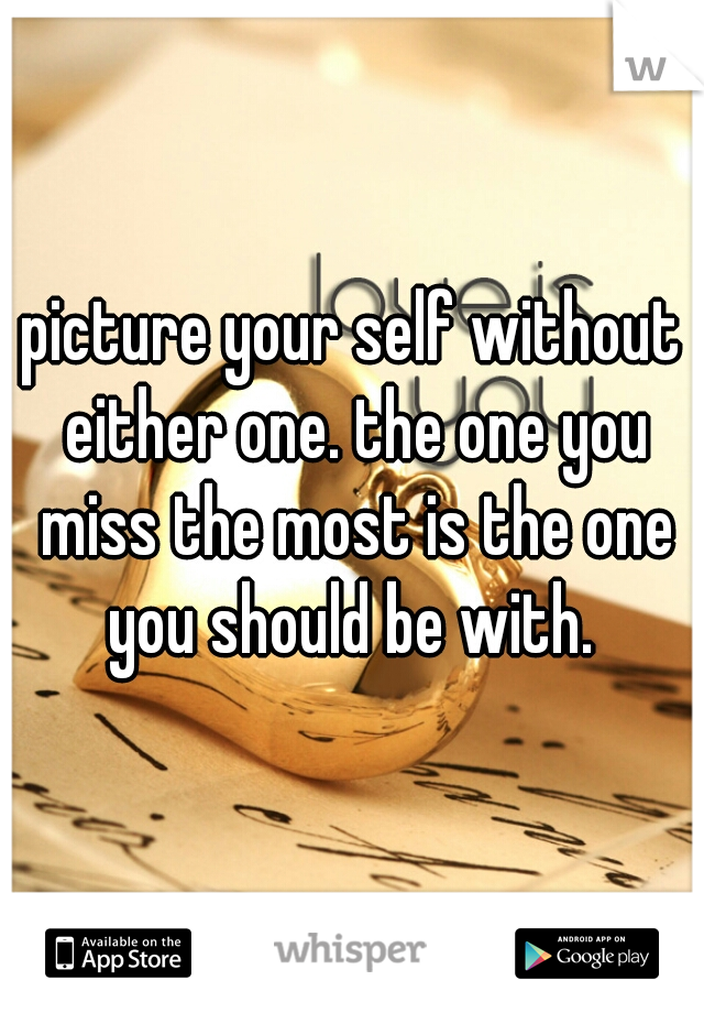 picture your self without either one. the one you miss the most is the one you should be with. 