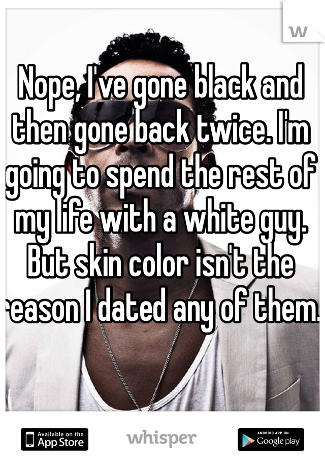 Nope, I've gone black and then gone back twice. I'm going to spend the rest of my life with a white guy. But skin color isn't the reason I dated any of them. 