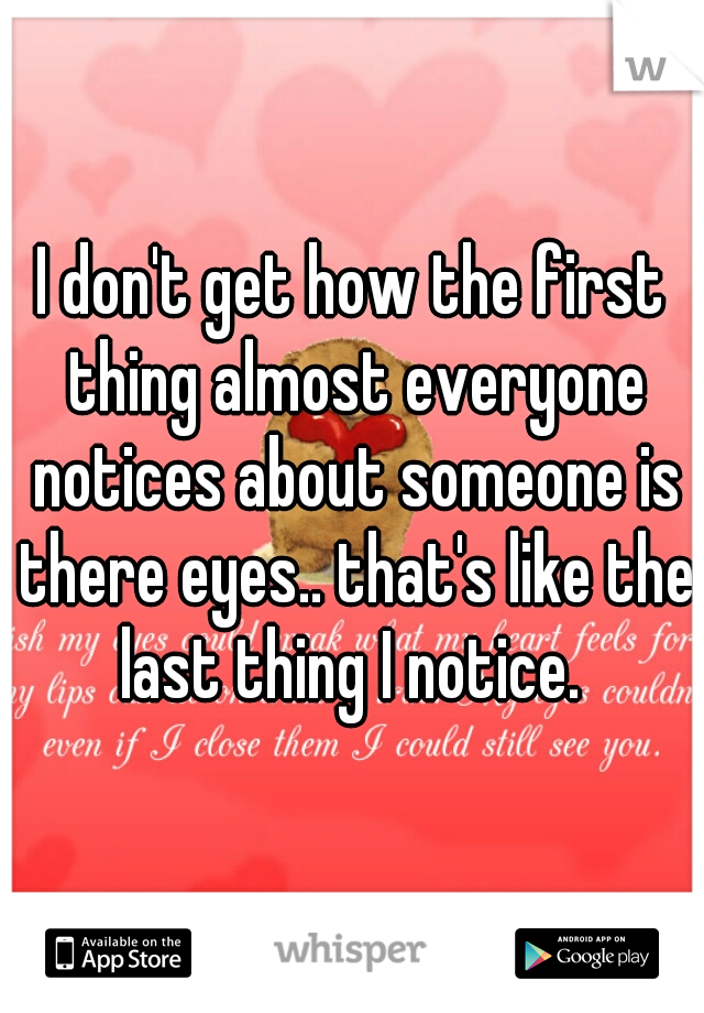 I don't get how the first thing almost everyone notices about someone is there eyes.. that's like the last thing I notice. 