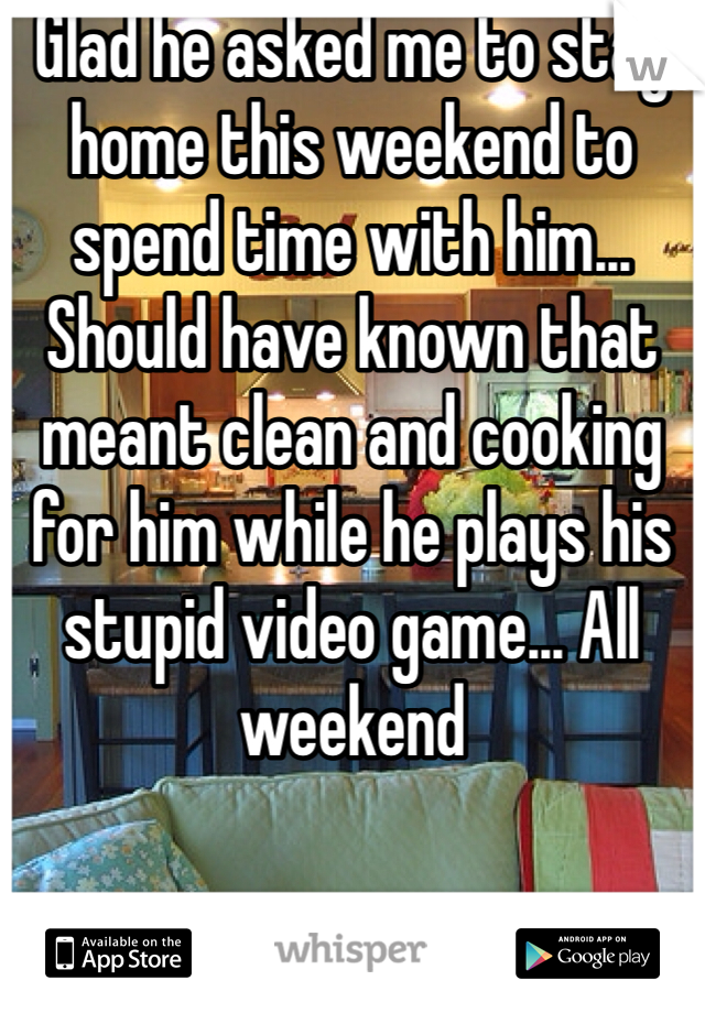 Glad he asked me to stay home this weekend to spend time with him... Should have known that meant clean and cooking for him while he plays his stupid video game... All weekend