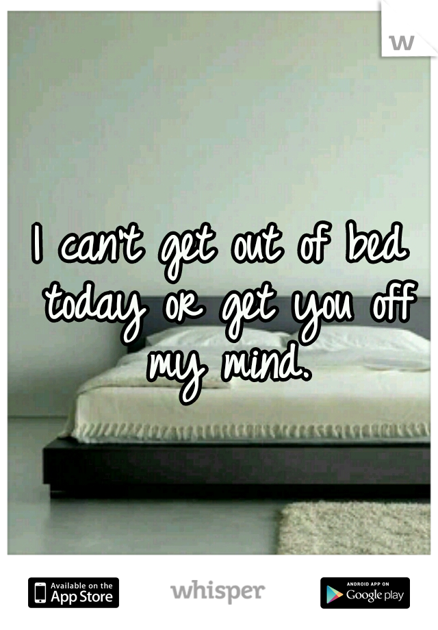 I can't get out of bed today or get you off my mind.